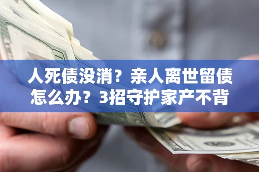 北京人死债没消？亲人离世留债怎么办？3招守护家产不背锅