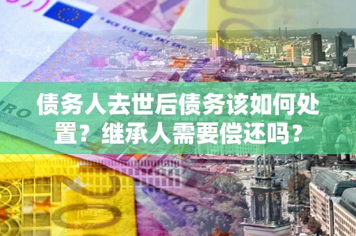 北京债务人去世后债务该如何处置？继承人需要偿还吗？
