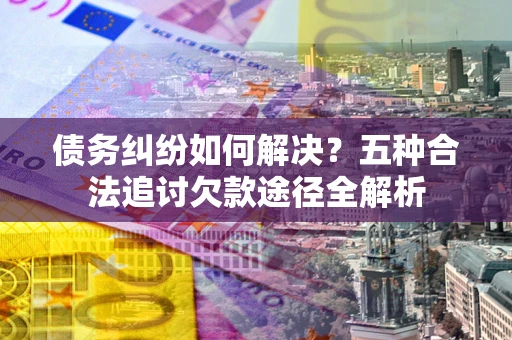 北京债务纠纷如何解决？五种合法追讨欠款途径全解析