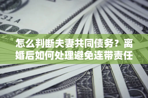北京怎么判断夫妻共同债务？离婚后如何处理避免连带责任？